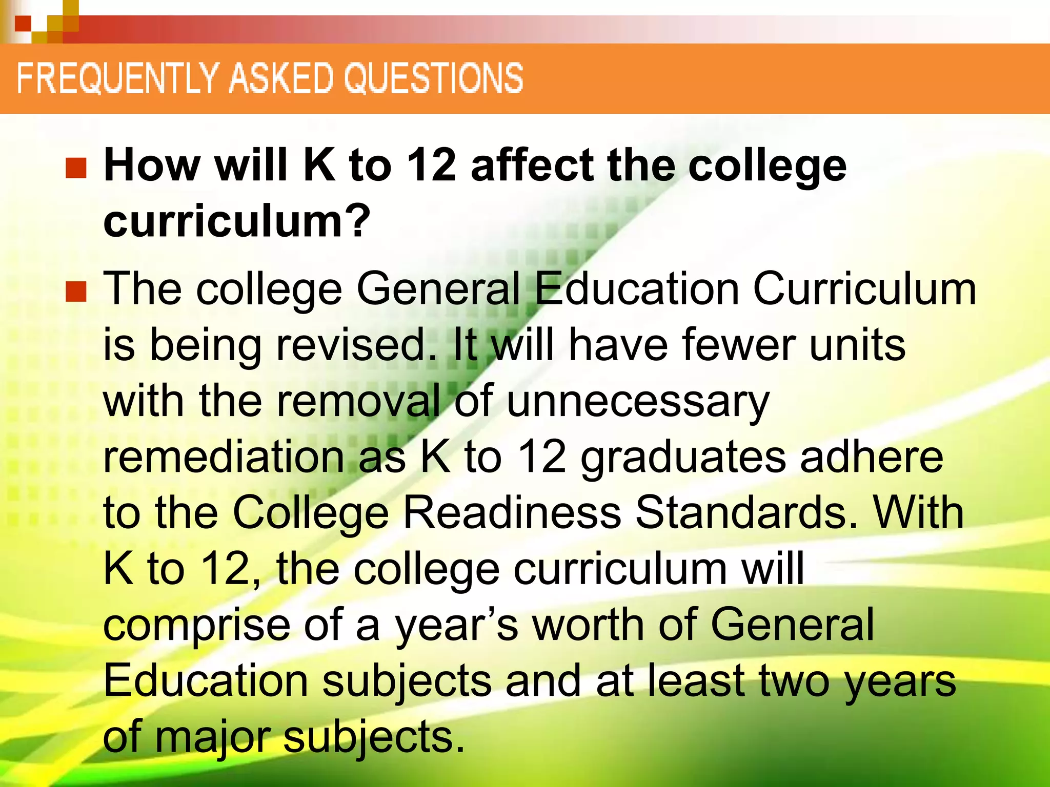  How will K to 12 affect the college
curriculum?
 The college General Education Curriculum
is being revised. It will have fewer units
with the removal of unnecessary
remediation as K to 12 graduates adhere
to the College Readiness Standards. With
K to 12, the college curriculum will
comprise of a year’s worth of General
Education subjects and at least two years
of major subjects.
 