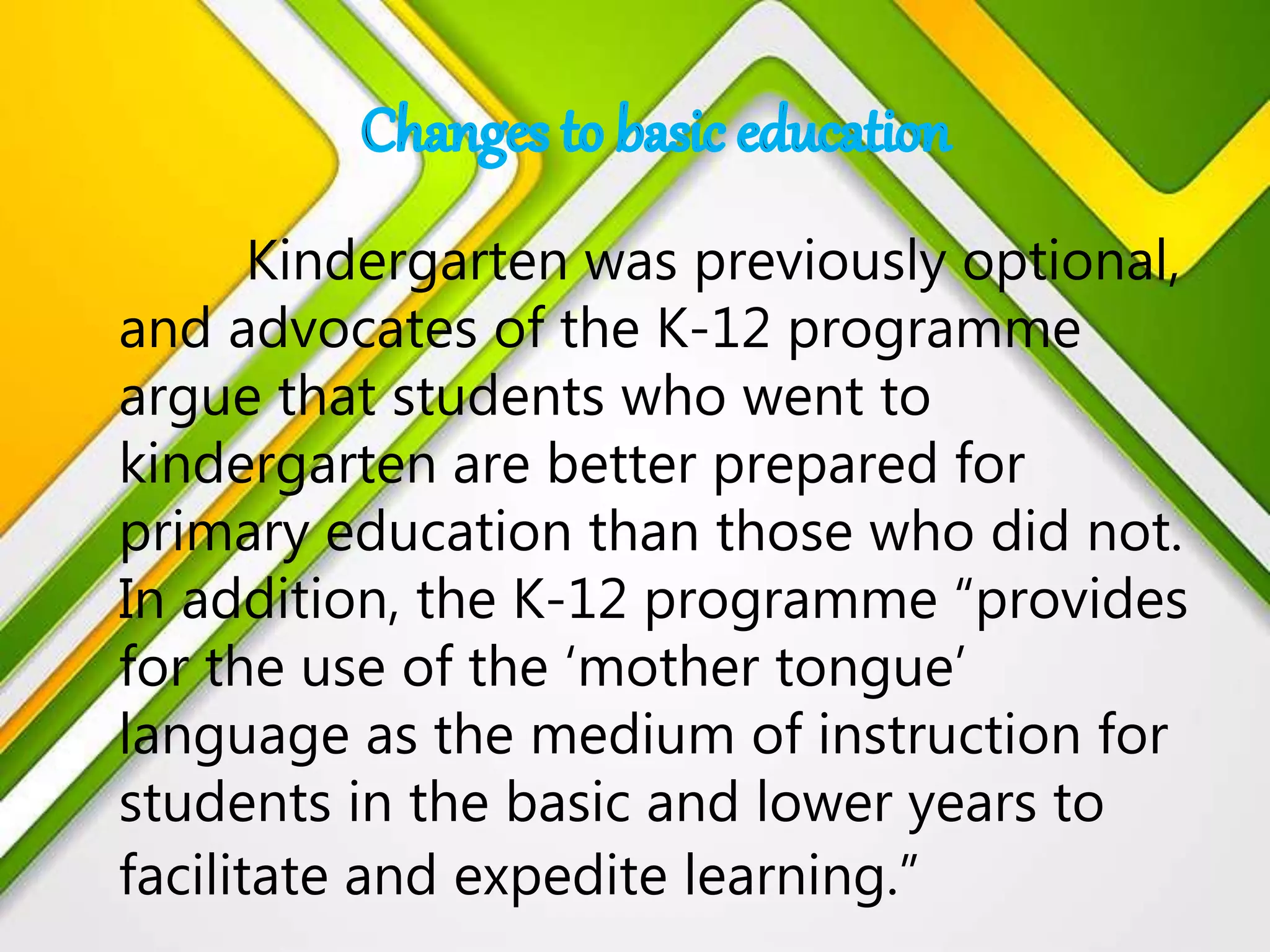 Kindergarten was previously optional,
and advocates of the K-12 programme
argue that students who went to
kindergarten are better prepared for
primary education than those who did not.
In addition, the K-12 programme “provides
for the use of the ‘mother tongue’
language as the medium of instruction for
students in the basic and lower years to
facilitate and expedite learning.”
 