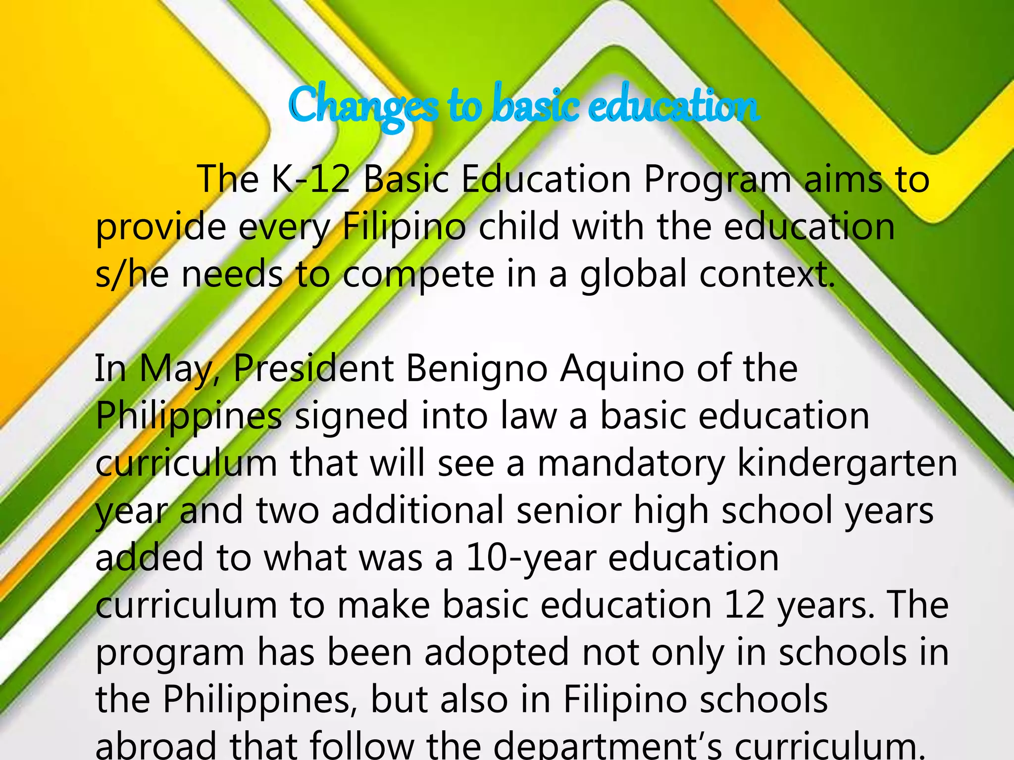 The K-12 Basic Education Program aims to
provide every Filipino child with the education
s/he needs to compete in a global context.
In May, President Benigno Aquino of the
Philippines signed into law a basic education
curriculum that will see a mandatory kindergarten
year and two additional senior high school years
added to what was a 10-year education
curriculum to make basic education 12 years. The
program has been adopted not only in schools in
the Philippines, but also in Filipino schools
abroad that follow the department’s curriculum.
 