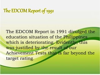 The EDCOM Report in 1991 divulged the
education situation of the Philippines
which is deteriorating. Evidently, this
was justified by the result of our
Achievement Tests that is far beyond the
target rating.
 