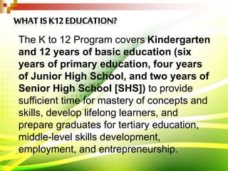 The K to 12 Program covers Kindergarten
and 12 years of basic education (six
years of primary education, four years
of Junior High School, and two years of
Senior High School [SHS]) to provide
sufficient time for mastery of concepts and
skills, develop lifelong learners, and
prepare graduates for tertiary education,
middle-level skills development,
employment, and entrepreneurship.
 