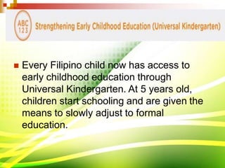  Every Filipino child now has access to
early childhood education through
Universal Kindergarten. At 5 years old,
children start schooling and are given the
means to slowly adjust to formal
education.
 