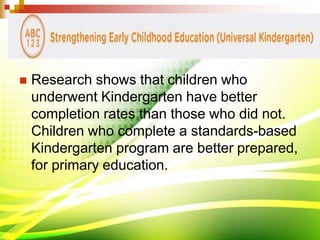  Research shows that children who
underwent Kindergarten have better
completion rates than those who did not.
Children who complete a standards-based
Kindergarten program are better prepared,
for primary education.
 