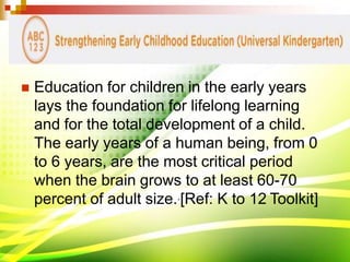  Education for children in the early years
lays the foundation for lifelong learning
and for the total development of a child.
The early years of a human being, from 0
to 6 years, are the most critical period
when the brain grows to at least 60-70
percent of adult size..[Ref: K to 12 Toolkit]
 