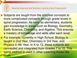  Subjects are taught from the simplest concepts to
more complicated concepts through grade levels in
spiral progression. As early as elementary, students
gain knowledge in areas such as Biology, Geometry,
Earth Science, Chemistry, and Algebra. This ensures
a mastery of knowledge and skills after each level.
 For example, currently in High School, Biology is
taught in 2nd Year, Chemistry in 3rd Year, and
Physics in 4th Year. In K to 12, these subjects are
connected and integrated from Grades 7 to 10. This
same method is used in other Learning Areas like
Math.
 