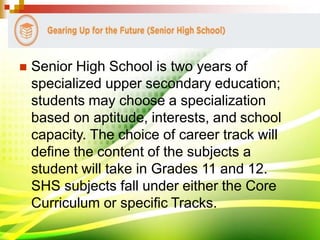  Senior High School is two years of
specialized upper secondary education;
students may choose a specialization
based on aptitude, interests, and school
capacity. The choice of career track will
define the content of the subjects a
student will take in Grades 11 and 12.
SHS subjects fall under either the Core
Curriculum or specific Tracks.
 