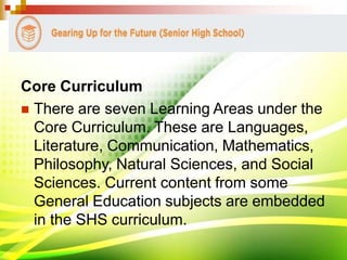 Core Curriculum
 There are seven Learning Areas under the
Core Curriculum. These are Languages,
Literature, Communication, Mathematics,
Philosophy, Natural Sciences, and Social
Sciences. Current content from some
General Education subjects are embedded
in the SHS curriculum.
 