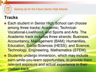 Tracks
 Each student in Senior High School can choose
among three tracks: Academic; Technical-
Vocational-Livelihood; and Sports and Arts. The
Academic track includes three strands: Business,
Accountancy, Management (BAM); Humanities,
Education, Social Sciences (HESS); and Science,
Technology, Engineering, Mathematics (STEM).
 Students undergo immersion, which may include
earn-while-you-learn opportunities, to provide them
relevant exposure and actual experience in their
chosen track.
 