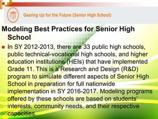 Modeling Best Practices for Senior High
School
 In SY 2012-2013, there are 33 public high schools,
public technical-vocational high schools, and higher
education institutions (HEIs) that have implemented
Grade 11. This is a Research and Design (R&D)
program to simulate different aspects of Senior High
School in preparation for full nationwide
implementation in SY 2016-2017. Modeling programs
offered by these schools are based on students’
interests, community needs, and their respective
capacities.
 