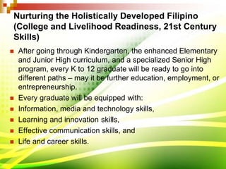 Nurturing the Holistically Developed Filipino
(College and Livelihood Readiness, 21st Century
Skills)
 After going through Kindergarten, the enhanced Elementary
and Junior High curriculum, and a specialized Senior High
program, every K to 12 graduate will be ready to go into
different paths – may it be further education, employment, or
entrepreneurship.
 Every graduate will be equipped with:
 Information, media and technology skills,
 Learning and innovation skills,
 Effective communication skills, and
 Life and career skills.
 