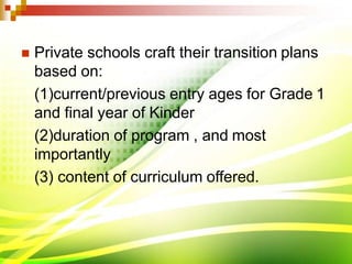  Private schools craft their transition plans
based on:
(1)current/previous entry ages for Grade 1
and final year of Kinder
(2)duration of program , and most
importantly
(3) content of curriculum offered.
 