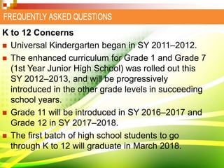 K to 12 Concerns
 Universal Kindergarten began in SY 2011–2012.
 The enhanced curriculum for Grade 1 and Grade 7
(1st Year Junior High School) was rolled out this
SY 2012–2013, and will be progressively
introduced in the other grade levels in succeeding
school years.
 Grade 11 will be introduced in SY 2016–2017 and
Grade 12 in SY 2017–2018.
 The first batch of high school students to go
through K to 12 will graduate in March 2018.
 