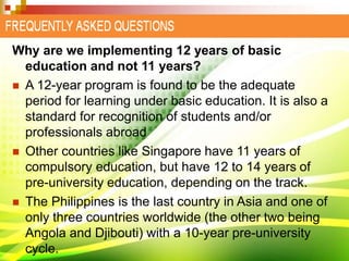 Why are we implementing 12 years of basic
education and not 11 years?
 A 12-year program is found to be the adequate
period for learning under basic education. It is also a
standard for recognition of students and/or
professionals abroad
 Other countries like Singapore have 11 years of
compulsory education, but have 12 to 14 years of
pre-university education, depending on the track.
 The Philippines is the last country in Asia and one of
only three countries worldwide (the other two being
Angola and Djibouti) with a 10-year pre-university
cycle.
 