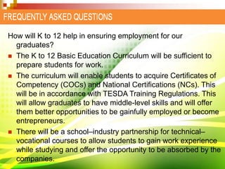How will K to 12 help in ensuring employment for our
graduates?
 The K to 12 Basic Education Curriculum will be sufficient to
prepare students for work.
 The curriculum will enable students to acquire Certificates of
Competency (COCs) and National Certifications (NCs). This
will be in accordance with TESDA Training Regulations. This
will allow graduates to have middle-level skills and will offer
them better opportunities to be gainfully employed or become
entrepreneurs.
 There will be a school–industry partnership for technical–
vocational courses to allow students to gain work experience
while studying and offer the opportunity to be absorbed by the
companies.
 