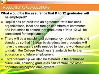 What would be the assurance that K to 12 graduates will
be employed?
 DepEd has entered into an agreement with business
organizations, local and foreign chambers of commerce,
and industries to ensure that graduates of K to 12 will be
considered for employment.
 There will be a matching of competency requirements and
standards so that 12-year basic education graduates will
have the necessary skills needed to join the workforce and
to match the College Readiness Standards for further
education and future employment.
 Entrepreneurship will also be fostered in the enhanced
curriculum, ensuring graduates can venture into other
opportunities beyond employment.
 