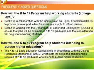 How will the K to 12 Program help working students (college
level)?
 DepEd is in collaboration with the Commission on Higher Education (CHED)
to provide more opportunities for working students to attendclasses.
 DepEd is working with the Department of Labor and Employment (DOLE) to
ensure that jobs will be available to K to 12 graduates and that consideration
will be given to working students.
How will the K to 12 Program help students intending to
pursue higher education?
 The K to 12 Basic Education Curriculum is in accordance with the College
Readiness Standards of CHED, which sets the skills and competencies
required of K to 12 graduates who intend to pursue higher education.
 