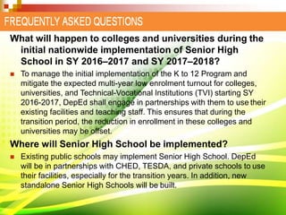 What will happen to colleges and universities during the
initial nationwide implementation of Senior High
School in SY 2016–2017 and SY 2017–2018?
 To manage the initial implementation of the K to 12 Program and
mitigate the expected multi-year low enrolment turnout for colleges,
universities, and Technical-Vocational Institutions (TVI) starting SY
2016-2017, DepEd shall engage in partnerships with them to use their
existing facilities and teaching staff. This ensures that during the
transition period, the reduction in enrollment in these colleges and
universities may be offset.
Where will Senior High School be implemented?
 Existing public schools may implement Senior High School. DepEd
will be in partnerships with CHED, TESDA, and private schools to use
their facilities, especially for the transition years. In addition, new
standalone Senior High Schools will be built.
 