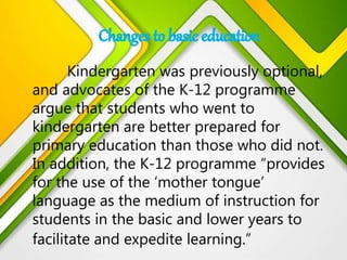 Kindergarten was previously optional,
and advocates of the K-12 programme
argue that students who went to
kindergarten are better prepared for
primary education than those who did not.
In addition, the K-12 programme “provides
for the use of the ‘mother tongue’
language as the medium of instruction for
students in the basic and lower years to
facilitate and expedite learning.”
 