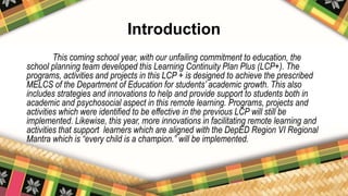 Introduction
This coming school year, with our unfailing commitment to education, the
school planning team developed this Learning Continuity Plan Plus (LCP+). The
programs, activities and projects in this LCP + is designed to achieve the prescribed
MELCS of the Department of Education for students’ academic growth. This also
includes strategies and innovations to help and provide support to students both in
academic and psychosocial aspect in this remote learning. Programs, projects and
activities which were identified to be effective in the previous LCP will still be
implemented. Likewise, this year, more innovations in facilitating remote learning and
activities that support learners which are aligned with the DepED Region VI Regional
Mantra which is “every child is a champion.” will be implemented.
 