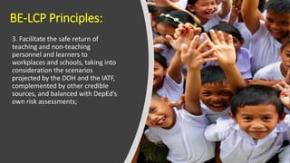 BE-LCP Principles:
3. Facilitate the safe return of
teaching and non-teaching
personnel and learners to
workplaces and schools, taking into
consideration the scenarios
projected by the DOH and the IATF,
complemented by other credible
sources, and balanced with DepEd’s
own risk assessments;
 
