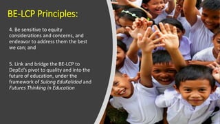 BE-LCP Principles:
4. Be sensitive to equity
considerations and concerns, and
endeavor to address them the best
we can; and
5. Link and bridge the BE-LCP to
DepEd’s pivot to quality and into the
future of education, under the
framework of Sulong EduKalidad and
Futures Thinking in Education
 