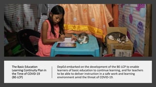 The Basic Education
Learning Continuity Plan in
the Time of COVID-19
(BE-LCP)
DepEd embarked on the development of the BE-LCP to enable
learners of basic education to continue learning, and for teachers
to be able to deliver instruction in a safe work and learning
environment amid the threat of COVID-19.
 