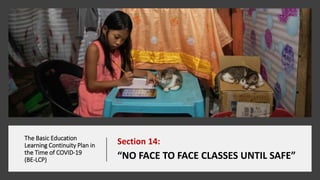 The Basic Education
Learning Continuity Plan in
the Time of COVID-19
(BE-LCP)
Section 14:
“NO FACE TO FACE CLASSES UNTIL SAFE”
 