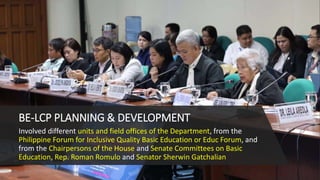 BE-LCP PLANNING & DEVELOPMENT
Involved different units and field offices of the Department, from the
Philippine Forum for Inclusive Quality Basic Education or Educ Forum, and
from the Chairpersons of the House and Senate Committees on Basic
Education, Rep. Roman Romulo and Senator Sherwin Gatchalian
 