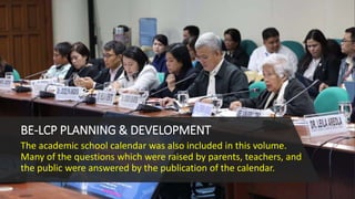 BE-LCP PLANNING & DEVELOPMENT
The academic school calendar was also included in this volume.
Many of the questions which were raised by parents, teachers, and
the public were answered by the publication of the calendar.
 