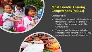 Most Essential Learning
Competencies (MELCs)
Characteristics:
a. It is aligned with national standards or
frameworks, such as, for example,
“holistic Filipino learners with 21st
Century skills.”
b. They connect the content to higher
concepts across content areas. c. They
are applicable to real-life situations
 