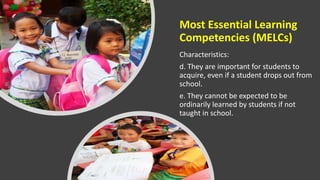 Most Essential Learning
Competencies (MELCs)
Characteristics:
d. They are important for students to
acquire, even if a student drops out from
school.
e. They cannot be expected to be
ordinarily learned by students if not
taught in school.
 