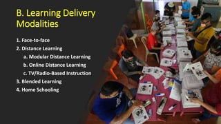 B. Learning Delivery
Modalities
1. Face-to-face
2. Distance Learning
a. Modular Distance Learning
b. Online Distance Learning
c. TV/Radio-Based Instruction
3. Blended Learning
4. Home Schooling
 