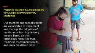 Preparing Teachers & School Leaders
for Multiple Learning Delivery
Modalities
Our teachers and school leaders
are capacitated to implement
and manage the adoption of
multi-modal learning delivery
models based on their
technology resources map,
readiness assessment results,
and implementation plans.
 