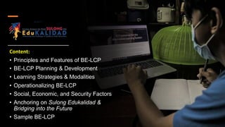 Content:
• Principles and Features of BE-LCP
• BE-LCP Planning & Development
• Learning Strategies & Modalities
• Operationalizing BE-LCP
• Social, Economic, and Security Factors
• Anchoring on Sulong Edukalidad &
Bridging into the Future
• Sample BE-LCP
 