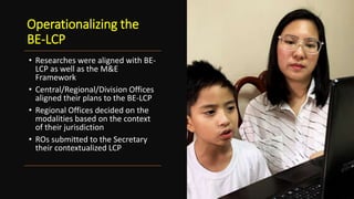 Operationalizing the
BE-LCP
• Researches were aligned with BE-
LCP as well as the M&E
Framework
• Central/Regional/Division Offices
aligned their plans to the BE-LCP
• Regional Offices decided on the
modalities based on the context
of their jurisdiction
• ROs submitted to the Secretary
their contextualized LCP
 