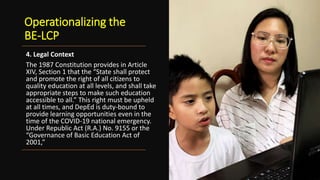 Operationalizing the
BE-LCP
4. Legal Context
The 1987 Constitution provides in Article
XIV, Section 1 that the “State shall protect
and promote the right of all citizens to
quality education at all levels, and shall take
appropriate steps to make such education
accessible to all.” This right must be upheld
at all times, and DepEd is duty-bound to
provide learning opportunities even in the
time of the COVID-19 national emergency.
Under Republic Act (R.A.) No. 9155 or the
“Governance of Basic Education Act of
2001,”
 