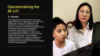 Operationalizing the
BE-LCP
5. Finance
The Department shall make necessary
adjustments in its operations to meet the
objectives of the LCP. Guided by the
directions set forth by the plan, the
Bureaus, Services and Offices (B/S/Os) are
reviewing and assessing programs,
activities, and projects and their
corresponding budgets to make them
more responsive to the current and post-
COVID-19 scenarios. The available
programmed funds shall be maximized,
reprogrammed, or realigned to those
programs and activities that would require
more funding support.
 