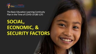 The Basic Education Learning Continuity
Plan in the Time of COVID-19 (BE-LCP)
SOCIAL,
ECONOMIC, &
SECURITY FACTORS
 