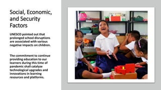 Social, Economic,
and Security
Factors
UNESCO pointed out that
prolonged school disruptions
are associated with various
negative impacts on children.
The commitment to continue
providing education to our
learners during this time of
pandemic shall catalyze
technological upgrades and
innovations in learning
resources and platforms.
 