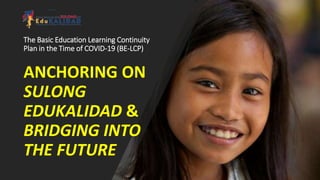 The Basic Education Learning Continuity
Plan in the Time of COVID-19 (BE-LCP)
ANCHORING ON
SULONG
EDUKALIDAD &
BRIDGING INTO
THE FUTURE
 
