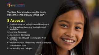 The Basic Education Learning Continuity
Plan in the Time of COVID-19 (BE-LCP)
8 Aspects:
1. Key Performance Indicators and Enrolment
2. Contextualizing Learning Strategies and
Modalities
3. Learning Resources
4. Assessment Strategies
5. Capability Building of Teaching and Non-
teaching
6. Implementation of required health standards
7. Utilization of Fund
8. Partnership and Linkages
 