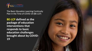 The Basic Education Learning Continuity
Plan in the Time of COVID-19 (BE-LCP)
BE-LCP defined as the
package of education
interventions that
responds to basic
education challenges
brought about by COVID-
19
 
