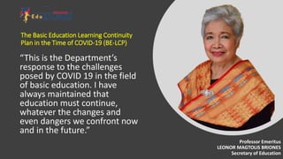 “This is the Department’s
response to the challenges
posed by COVID 19 in the field
of basic education. I have
always maintained that
education must continue,
whatever the changes and
even dangers we confront now
and in the future.”
The Basic Education Learning Continuity
Plan in the Time of COVID-19 (BE-LCP)
Professor Emeritus
LEONOR MAGTOLIS BRIONES
Secretary of Education
 