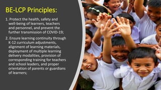 BE-LCP Principles:
1. Protect the health, safety and
well-being of learners, teachers
and personnel, and prevent the
further transmission of COVID-19;
2. Ensure learning continuity through
K-12 curriculum adjustments,
alignment of learning materials,
deployment of multiple learning
delivery modalities, provision of
corresponding training for teachers
and school leaders, and proper
orientation of parents or guardians
of learners;
 