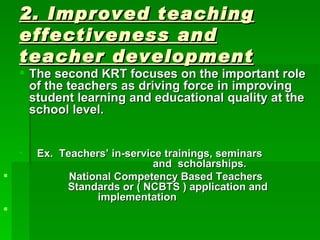 2. Improved teaching effectiveness and teacher development   The second KRT focuses on the important role of the teachers as driving force in improving student learning and educational quality at the school level. Ex.  Teachers’ in-service trainings, seminars      and  scholarships. National Competency Based Teachers      Standards or ( NCBTS ) application and      implementation 