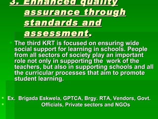 3. Enhanced quality assurance through standards and assessment . The third KRT is focused on ensuring wide social support for learning in schools. People from all sectors of society play an important role not only in supporting the  work of the teachers, but also in supporting schools and all the curricular processes that aim to promote student learning. Ex.  Brigada Eskwela, GPTCA, Brgy. RTA, Vendors, Govt. Officials, Private sectors and NGOs 