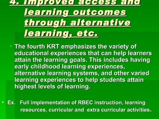 4. Improved access and learning outcomes through alternative learning, etc. The fourth KRT emphasizes the variety of educational experiences that can help learners attain the learning goals. This includes having early childhood learning experiences, alternative learning systems, and other varied learning experiences to help students attain  highest levels of learning. Ex.  Full implementation of RBEC instruction, learning    resources, curricular and  extra curricular activities . 