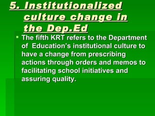 5. Institutionalized culture change in the Dep.Ed The fifth KRT refers to the Department of  Education’s institutional culture to have a change from prescribing actions through orders and memos to facilitating school initiatives and assuring quality.   