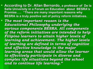According to Dr. Allan Bernardo,  a professor of  De la Salle University in a Forum on Education  about  BESRA’s Promise…..  “There are many important reasons why BESRA is a truly positive set of policy reform initiatives.   The most important reason is the Educational Philosophy underlying the various components BESRA. All components of the reform initiatives are intended to help Filipino learners to attain higher levels of learning and achievement. The higher levels of learning are defined in terms of cognitive and affective knowledge in the major learning areas that would allow the learner to effectively participate in diverse and complex life situations beyond the school and to continue life learning.” 