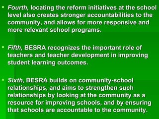 Fourth,  locating the reform initiatives at the school level also creates stronger accountabilities to the community, and allows for more responsive and more relevant school programs. Fifth,  BESRA recognizes the important role of teachers and teacher development in improving student learning outcomes. Sixth,  BESRA builds on community-school relationships, and aims to strengthen such relationships by looking at the community as a resource for improving schools, and by ensuring that schools are accountable to the community. 